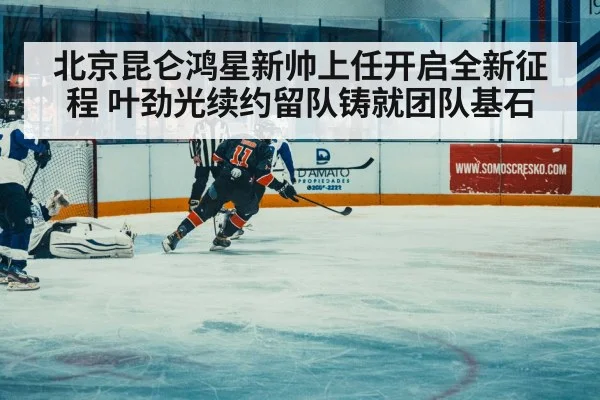 北京昆仑鸿星新帅上任开启全新征程 叶劲光续约留队铸就团队基石